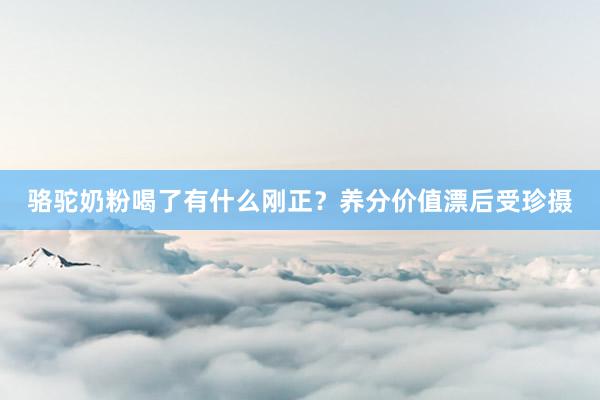 骆驼奶粉喝了有什么刚正？养分价值漂后受珍摄